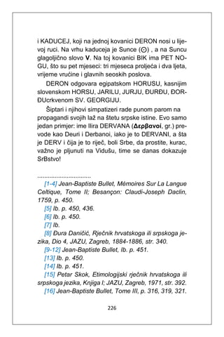 226
i KADUCEJ, koji na jednoj kovanici DERON nosi u lije-
voj ruci. Na vrhu kaduceja je Sunce (⊙) , a na Suncu
glagoljično slovo V. Na toj kovanici BIK ima PET NO-
GU, što su pet mjeseci: tri mjeseca proljeća i dva ljeta,
vrijeme vrućine i glavnih seoskih poslova.
DERON odgovara egipatskom HORUSU, kasnijim
slovenskom HORSU, JARILU, JURJU, ĐURĐU, ĐOR-
ĐUcrkvenom SV. GEORGIJU.
Šiptari i njihovi simpatizeri rade punom parom na
propagandi svojih laž na štetu srpske istine. Evo samo
jedan primjer: ime Ilira DERVANA (Δερβανοί, gr.) pre-
vode kao Deuri i Derbanoi, iako je to DERVANI, a šta
je DERV i čija je to riječ, boli Srbe, da prostite, kurac,
važno je pljunuti na Vidušu, time se danas dokazuje
SrBstvo!
...............................
[1-4] Jean-Baptiste Bullet, Mémoires Sur La Langue
Celtique, Tome II; Besançon: Claudi-Joseph Daclin,
1759, p. 450.
[5] Ib. p. 450, 436.
[6] Ib. p. 450.
[7] Ib.
[8] Đura Daničić, Rječnik hrvatskoga ili srpskoga je-
zika, Dio 4, JAZU, Zagreb, 1884-1886, str. 340.
[9-12] Jean-Baptiste Bullet, Ib. p. 451.
[13] Ib. p. 450.
[14] Ib. p. 451.
[15] Petar Skok, Etimologijski rječnik hrvatskoga ili
srpskoga jezika, Knjiga I; JAZU, Zagreb, 1971, str. 392.
[16] Jean-Baptiste Bullet, Tome III, p. 316, 319, 321.
 