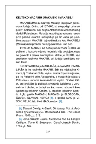 227
KELTSKO MACAIBH (MAKAIBH) I MAKABEJI
MAKABEJIMA su nazvani Matatija i njegovih pet si-
nova Judeja. Oni su od 167-160. st. ere podigli ustanak
protiv Seleukida, koji su još Aleksandra Makedonskog
vladali Palestinom. Matatija je podlegao ranama nakon
prve godine ustanka i nasljeđuje ga sin Juda, po juna-
štvu prozvan MAKABI i taj nadimak se kao MAKABEJI
(Μακκαβαίοι) prenosi na njegovu braću i na oca.
Tvrde da MAKABI na hebrejskom znači ČEKIĆ, ali
pošto ni u Isusovo vrijeme hebrejski nije postojao, nego
se govorilo i pisalo aramejskim, dakle je ČEKIĆ, kao
značenje nadimka MAKABI, od Judeja izmišljeno na-
kon Isusa..
Kod Srba BITKA je MAKLJAŽA, a ovo MAK iz MAK-
LJAŽA je i u nadimku MAKABI. Srbi su mješavina Ki-
mera, tj. Tračana i Skita, koji su svuda živjeli izmiješani,
pa i u Palestini prije Aleksandra, a masa ih je stigla u
Palestinu u trupama Aleksandrove vojske. Godina 459.
st. ere praktični je početak stvaranja judaizma u Jeru-
salimu i okolini, a Judeji su kao narod stvoreni kroz
judeizaciju lokalnih Kimera, tj. Tračana i lokalnih Semi-
ta. I gle: gaelik MACABH, MACAIBH je SLOBODAN,
ČUVEN, SLAVAN, HEROJ [1], a galsko MAC je VI-
SOK, VELIK, isto što i MAG, moćan [2].
..............................
[1] Edward Dwelly, A Gaelic Dictionary, Vol. II, Pub-
lished by Herne Bay: E. Macdonald & CO., The Gaelic
Press, 1902-, p. 612.
[2] Jean-Baptiste Bullet, Mémoires Sur La Langue
Celtique, Tome II; Besançon: Claudi-Joseph Daclin,
1759, p. 120.
 
