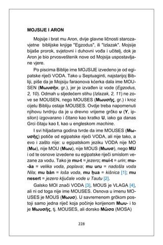 228
MOJSIJE I ARON
Mojsije i brat mu Aron, dvije glavne ličnosti staroza-
vjetne biblijske knjige "Egzodus", ili "Izlazak". Mojsije
bijaše prorok, svjetovni i duhovni vođa i učitelj, dok je
Aron je bio prvosveštenik nove od Mojsija uspostavlja-
ne vjere.
Po piscima Biblije ime MOJSIJE izvedeno je od egi-
patske riječi VODA. Tako u Septuaginti, najstarijoj Bib-
liji, piše da je Mojsiju faraonova kćerka dala ime MOU-
SEN (Μωυσῆν, gr.), jer je izvađen iz vode (Egzodus,
2, 10). Odmah u sljedećem stihu (Izlazak, 2, 11) ne zo-
ve se MOUSEN, nego MOUSES (Μωυσῆς, gr.) i kroz
cijelu Bibliju ostaje MOUSES. Ovdje treba napomenuti
njihovu tvrdnju da je u drevno vrijeme grčko υ (Y, ip-
silon) izgovarano i čitano kao kratko U, iako ga danas
Grci čitaju kao I, kao u engleskom machine.
I svi hiljadama godina tvrde da ime MOUSES (Μω-
υσῆς) potiče od egipatske riječi VODA, ali nije tako, a
evo i zašto nije: u egipatskom jeziku VODA nije MO
(Μω), nije MOU (Μωυ), nije MOUS (Μωυσ), nego MU
i od te osnove izvedene su egipatske riječi smislom ve-
zane za vodu. Tako je mu-t = jezero; mui-t = urin; mu-
-āa = velika voda, poplava; mu uru = nadošla voda
Nila; mu bȧn = loša voda, mu ḥua = kišnica [1]; mu
nesert = jezero ključale vode u Tautu [2].
Galsko MOI znači VODA [3], MOUS je VLAGA [4],
ali ni od toga nije ime MOUSES. Osnova u imenu MO-
USES je MOUS (Μωυσ). U savremenom grčkom pos-
toji samo jedna riječ koja počinje korijenom Μωυ- i to
je Μωυσῆς, tj. MOUSES, ali dorsko Μῶσα (MOSA)
 