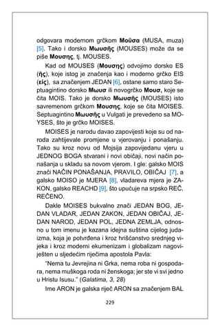 229
odgovara modernom grčkom Μoῦσα (MUSA, muza)
[5]. Tako i dorsko Μωυσῆς (MOUSES) može da se
piše Μουσης, tj. MOUSES.
Kad od MOUSES (Μουσης) odvojimo dorsko ES
(ῆς), koje istog je značenja kao i moderno grčko EIS
(είς), sa značenjem JEDAN [6], ostane samo staro Se-
ptuagintino dorsko Μωυσ ili novogrčko Μουσ, koje se
čita MOIS. Tako je dorsko Μωυσῆς (MOUSES) isto
savremenom grčkom Μουσης, koje se čita MOISES.
Septuagintino Μωυσῆς u Vulgati je prevedeno sa MO-
YSES, što je grčko MOISES.
MOISES je narodu davao zapovijesti koje su od na-
roda zahtijevale promjene u vjerovanju i ponašanju.
Tako su kroz novu od Mojsija zapovijedanu vjeru u
JEDNOG BOGA stvarani i novi običaji, novi način po-
našanja u skladu sa novom vjerom. I gle: galsko MOIS
znači NAČIN PONAŠANJA, PRAVILO, OBIČAJ [7], a
galsko MOISO je MJERA [8], vladareva mjera je ZA-
KON, galsko REACHD [9], što upućuje na srpsko REČ,
REČENO.
Dakle MOISES bukvalno znači JEDAN BOG, JE-
DAN VLADAR, JEDAN ZAKON, JEDAN OBIČAJ, JE-
DAN NAROD, JEDAN POL, JEDNA ZEMLJA, odnos-
no u tom imenu je kazana idejna suština cijelog juda-
izma, koja je potvrđena i kroz hrišćanstvo srednjeg vi-
jeka i kroz moderni ekumenizam i globalizam nagovi-
ješten u sljedećim riječima apostola Pavla:
“Nema tu Jevrejina ni Grka, nema roba ni gospoda-
ra, nema muškoga roda ni ženskoga; jer ste vi svi jedno
u Hristu Isusu.” (Galatima, 3, 28)
Ime ARON je galska riječ ARON sa značenjem BAL
 