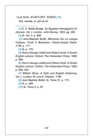 230
i to je SJAJ, SVJETLOST, SUNCE [10].
Eto, narode, to vam je to!
..............................
[1] E. A. Wallis Budge, An Egyptian Hieroglyphic Di-
ctionary, Vol. I; London, John Murray, 1920, pg. 293.
[2] Ib. Vol. II, p. 999.
[3] Jean-Baptiste Bullet, Mémoires Sur La Langue
Celtique, Tome II; Besançon: Claudi-Joseph Daclin,
1759, p. 171.
[4] Ib. p. 179.
[5] Henry George Liddell and Robert Scott, A Greek-
English Lexicon; Oxford: The Clarendom Press, 1883,
p. 989.
[6] Henry George Liddell and Robert Scott, A Greek-
English Lexicon; Oxford: The Clarendom Press, 1883,
p. 656, 422.
[7] William Shaw, A Galic and English Dictionary,
Vol. I; London: W. and A. Strahan, 1780.
[8] Jean-Baptiste Bullet, Ib. Tome III, p. 172.
[9] Ib. p. 299.
[10] Ib. Tome II, p. 87.
 