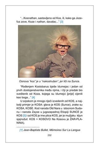 232
“...Kosnathan, sastavljeno od Kos, ili, kako ga Joze-
fus zove, Koze i nathan, davalac...” [3]
Osnova “kos” je u “nakostrušen”, jer liči na Sunce.
“Rođenjem Kostobarus bješe Idumejac i jedan od
prvih dostojanstvenika među njima, i čiji je predak bio
sveštenik od Koza, kojega su Idumejci [prije] cijenili
kao boga...” [4]
U srpskom je mnogo riječi izvedenih od KOS, a naj-
bolji primjer je KOSA: glava je KOS (Sunce), zrake su
KOSA, KOSE. Kod naroda Old Nara u istocnom Suda-
nu i naroda Zayse u jugozapadnoj Etiopiji SUNCE je
KOS [5] i od KOS je ime ptice KOS, jer je mužjaku kljun
sjajnožut: KOS > KOSOVO Na Kosovu je ŽAR-PLA-
NINA).
..............................
[1] Jean-Baptiste Bullet, Mémoires Sur La Langue
 