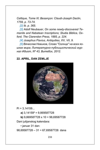 233
Celtique, Tome III; Besançon: Claudi-Joseph Daclin,
1759, p. 73-74.
[2] Ib. p. 365.
[3] Adolf Neubauer, On some newly-discovered Te-
manite and Nabatean Inscriptions; Studia Biblica, Ox-
ford, The Clarendon Press, 1885, p. 224.
[4] Josephus Flavius, Antiquities, XV, VII, 9.
[5] Вячеслав Новиков, Cлово "Cолнце" на всех яз-
ыках мира; Литературно-публицистический жур-
нал Идиот, Nº 43, Витебск, 2012.
22. APRIL, DAN ZEMLJE
Pi = 3,14159...
a) 3,14159² = 9,869587728
b) 9,869587728 x 10 = 98,69587728
Dani julijanskog kalendara:
• januar 31 dan:
98,69587728 – 31 = 67,69587728 dana
 