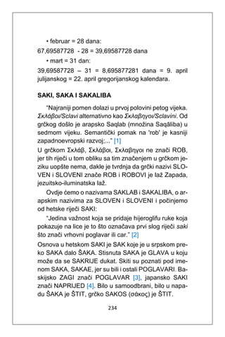234
• februar = 28 dana:
67,69587728 - 28 = 39,69587728 dana
• mart = 31 dan:
39,69587728 – 31 = 8,695877281 dana = 9. april
julijanskog = 22. april gregorijanskog kalendara.
SAKI, SAKA I SAKALIBA
“Najraniji pomen dolazi u prvoj polovini petog vijeka.
Σκλάβοι/Sclavi alternativno kao Σκλαβηγοι/Sclavini. Od
grčkog došlo je arapsko Saqlab (množina Saqāliba) u
sedmom vijeku. Semantički pomak na 'rob' je kasniji
zapadnoevropski razvoj;...” [1]
U grčkom Σκλάβ, Σκλάβοι, Σκλαβηγοι ne znači ROB,
jer tih riječi u tom obliku sa tim značenjem u grčkom je-
ziku uopšte nema, dakle je tvrdnja da grčki nazivi SLO-
VEN i SLOVENI znače ROB i ROBOVI je laž Zapada,
jezuitsko-iluminatska laž.
Ovdje ćemo o nazivama SAKLAB i SAKALIBA, o ar-
apskim nazivima za SLOVEN i SLOVENI i počinjemo
od hetske riječi SAKI:
“Jedina važnost koja se pridaje hijeroglifu ruke koja
pokazuje na lice je to što označava prvi slog riječi saki
što znači vrhovni poglavar ili car.” [2]
Osnova u hetskom SAKI je SAK koje je u srpskom pre-
ko SAKA dalo ŠAKA. Stisnuta SAKA je GLAVA u koju
može da se SAKRIJE dukat. Skiti su poznati pod ime-
nom SAKA, SAKAE, jer su bili i ostali POGLAVARI. Ba-
skijsko ZAGI znači POGLAVAR [3], japansko SAKI
znači NAPRIJED [4]. Bilo u samoodbrani, bilo u napa-
du ŠAKA je ŠTIT, grčko SAKOS (σάκος) je ŠTIT.
 