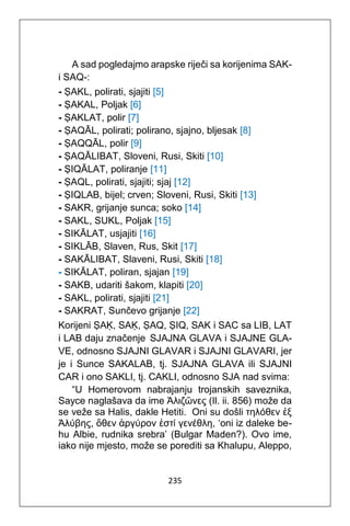 235
A sad pogledajmo arapske riječi sa korijenima SAK-
i SAQ-:
- ṢAKL, polirati, sjajiti [5]
- ṢAKAL, Poljak [6]
- ṢAKLAT, polir [7]
- ṢAQĀL, polirati; polirano, sjajno, bljesak [8]
- ṢAQQĀL, polir [9]
- ṢAQĀLIBAT, Sloveni, Rusi, Skiti [10]
- ṢIQĀLAT, poliranje [11]
- ṢAQL, polirati, sjajiti; sjaj [12]
- ṢIQLAB, bijel; crven; Sloveni, Rusi, Skiti [13]
- SAKR, grijanje sunca; soko [14]
- SAKL, SUKL, Poljak [15]
- SIKĀLAT, usjajiti [16]
- SIKLĀB, Slaven, Rus, Skit [17]
- SAKĀLIBAT, Slaveni, Rusi, Skiti [18]
- SIKĀLAT, poliran, sjajan [19]
- SAKB, udariti šakom, klapiti [20]
- SAKL, polirati, sjajiti [21]
- SAKRAT, Sunčevo grijanje [22]
Korijeni ṢAḲ, SAḲ, ṢAQ, ṢIQ, SAK i SAC sa LIB, LAT
i LAB daju značenje SJAJNA GLAVA i SJAJNE GLA-
VE, odnosno SJAJNI GLAVAR i SJAJNI GLAVARI, jer
je i Sunce SAKALAB, tj. SJAJNA GLAVA ili SJAJNI
CAR i ono SAKLI, tj. CAKLI, odnosno SJA nad svima:
“U Homerovom nabrajanju trojanskih saveznika,
Sayce naglašava da ime Άλιζῶνες (Il. ii. 856) može da
se veže sa Halis, dakle Hetiti. Oni su došli τηλόθεν ἐξ
Άλύβης, ὅθεν ἀργύρον ἐστί γενέθλη, ‘oni iz daleke be-
hu Albie, rudnika srebra’ (Bulgar Maden?). Ovo ime,
iako nije mjesto, može se porediti sa Khalupu, Aleppo,
 
