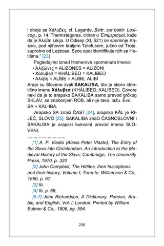 236
i oboje sa Χάλυβες. cf. Lagarde, Beitr. zur baktr. Lexi-
cog., p. 14. Themistagoras, citiran u Έπιμερισμοί, kaže
da je Άλύβη Likija. U Odiseji (XI, 521) se spominje Κή-
τειοι, pod njihovim kraljem Telefusom, južno od Troje,
suprotno od Lezbosa. Syce opet identifikuje njih sa He-
titima.” [23]
Pogledajmo iznad Homerova spomenuta imena:
• Άλιζῶνες = ALIZONES = ALIZONI
• Χάλυβεσ = KHÁLIBEO = KALIBEO
• Αλύβη = ALÍBE = ALIBE, ALIBI
Arapi su Slovene zvali SAKALIBA, što je skoro iden-
tično imenu Χάλυβεσ (KHÁLIBEO, KALIBEO). Govore
neki da je to arapsko SAKALIBA samo prevod grčkog
SKLAV, sa značenjem ROB, ali nije tako, lažu. Evo:
SA + KAL-IBA.
Arapsko SA znači ČAST [24], arapsko KĀL je RI-
JEČ, SLOVO [25]: SAKALIBA znači ČASNOSLOVNI i
SAKALIBA je arapski bukvalni prevod imena SLO-
VENI.
..............................
[1] A. P. Vlasto (Alexis Peter Vlasto), The Entry of
the Slavs into Christendom: An Introduction to the Me-
dieval History of the Slavs; Cambridge, The University
Press, 1970, p. 320
[2] John Campbell, The Hittites, their Inscriptions
and their history, Volume I; Toronto: Williamson & Co.,
1890, p. 67.
[3] Ib.
[4] Ib. p. 68.
[5-7] John Richardson, A Dictionary, Persian, Ara-
bic, and English, Vol. I; London: Printed by William
Bulmer & Co., 1806, pg. 594.
 