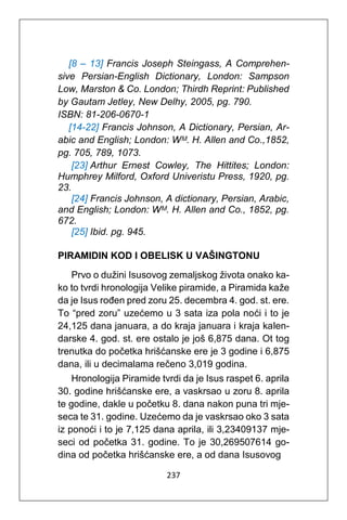 237
[8 – 13] Francis Joseph Steingass, A Comprehen-
sive Persian-English Dictionary, London: Sampson
Low, Marston & Co. London; Thirdh Reprint: Published
by Gautam Jetley, New Delhy, 2005, pg. 790.
ISBN: 81-206-0670-1
[14-22] Francis Johnson, A Dictionary, Persian, Ar-
abic and English; London: Wᴹ. H. Allen and Co.,1852,
pg. 705, 789, 1073.
[23] Arthur Ernest Cowley, The Hittites; London:
Humphrey Milford, Oxford Univeristu Press, 1920, pg.
23.
[24] Francis Johnson, A dictionary, Persian, Arabic,
and English; London: Wᴹ. H. Allen and Co., 1852, pg.
672.
[25] Ibid. pg. 945.
PIRAMIDIN KOD I OBELISK U VAŠINGTONU
Prvo o dužini Isusovog zemaljskog života onako ka-
ko to tvrdi hronologija Velike piramide, a Piramida kaže
da je Isus rođen pred zoru 25. decembra 4. god. st. ere.
To “pred zoru” uzećemo u 3 sata iza pola noći i to je
24,125 dana januara, a do kraja januara i kraja kalen-
darske 4. god. st. ere ostalo je još 6,875 dana. Ot tog
trenutka do početka hrišćanske ere je 3 godine i 6,875
dana, ili u decimalama rečeno 3,019 godina.
Hronologija Piramide tvrdi da je Isus raspet 6. aprila
30. godine hrišćanske ere, a vaskrsao u zoru 8. aprila
te godine, dakle u početku 8. dana nakon puna tri mje-
seca te 31. godine. Uzećemo da je vaskrsao oko 3 sata
iz ponoći i to je 7,125 dana aprila, ili 3,23409137 mje-
seci od početka 31. godine. To je 30,269507614 go-
dina od početka hrišćanske ere, a od dana Isusovog
 