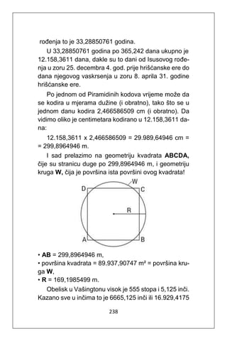 238
rođenja to je 33,28850761 godina.
U 33,28850761 godina po 365,242 dana ukupno je
12.158,3611 dana, dakle su to dani od Isusovog rođe-
nja u zoru 25. decembra 4. god. prije hrišćanske ere do
dana njegovog vaskrsenja u zoru 8. aprila 31. godine
hrišćanske ere.
Po jednom od Piramidinih kodova vrijeme može da
se kodira u mjerama dužine (i obratno), tako što se u
jednom danu kodira 2,466586509 cm (i obratno). Da
vidimo oliko je centimetara kodirano u 12.158,3611 da-
na:
12.158,3611 x 2,466586509 = 29.989,64946 cm =
= 299,8964946 m.
I sad prelazimo na geometriju kvadrata ABCDA,
čije su stranicu duge po 299,8964946 m, i geometriju
kruga W, čija je površina ista površini ovog kvadrata!
• AB = 299,8964946 m,
• površina kvadrata = 89.937,90747 m² = površina kru-
ga W,
• R = 169,1985499 m.
Obelisk u Vašingtonu visok je 555 stopa i 5,125 inči.
Kazano sve u inčima to je 6665,125 inči ili 16.929,4175
 