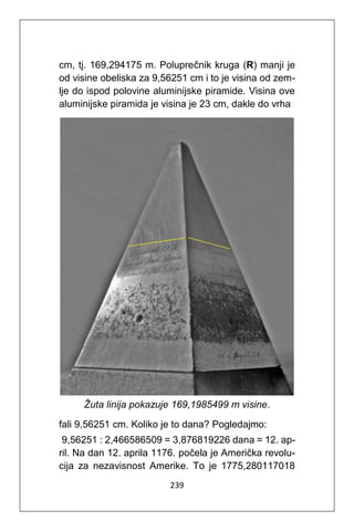239
cm, tj. 169,294175 m. Poluprečnik kruga (R) manji je
od visine obeliska za 9,56251 cm i to je visina od zem-
lje do ispod polovine aluminijske piramide. Visina ove
aluminijske piramida je visina je 23 cm, dakle do vrha
Žuta linija pokazuje 169,1985499 m visine.
fali 9,56251 cm. Koliko je to dana? Pogledajmo:
9,56251 : 2,466586509 = 3,876819226 dana = 12. ap-
ril. Na dan 12. aprila 1176. počela je Američka revolu-
cija za nezavisnost Amerike. To je 1775,280117018
 