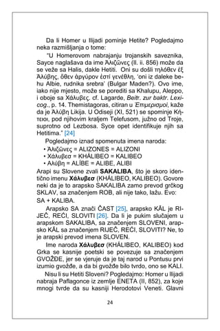 24
Da li Homer u Ilijadi pominje Hetite? Pogledajmo
neka razmišljanja o tome:
“U Homerovom nabrajanju trojanskih saveznika,
Sayce naglašava da ime Άλιζῶνες (Il. ii. 856) može da
se veže sa Halis, dakle Hetiti. Oni su došli τηλόθεν ἐξ
Άλύβης, ὅθεν ἀργύρον ἐστί γενέθλη, ‘oni iz daleke be-
hu Albie, rudnika srebra’ (Bulgar Maden?). Ovo ime,
iako nije mjesto, može se porediti sa Khalupu, Aleppo,
i oboje sa Χάλυβες. cf. Lagarde, Beitr. zur baktr. Lexi-
cog., p. 14. Themistagoras, citiran u Έπιμερισμοί, kaže
da je Άλύβη Likija. U Odiseji (XI, 521) se spominje Κή-
τειοι, pod njihovim kraljem Telefusom, južno od Troje,
suprotno od Lezbosa. Syce opet identifikuje njih sa
Hetitima.” [24]
Pogledajmo iznad spomenuta imena naroda:
• Άλιζῶνες = ALIZONES = ALIZONI
• Χάλυβεσ = KHÁLIBEO = KALIBEO
• Αλύβη = ALÍBE = ALIBE, ALIBI
Arapi su Slovene zvali SAKALIBA, što je skoro iden-
tično imenu Χάλυβεσ (KHÁLIBEO, KALIBEO). Govore
neki da je to arapsko SAKALIBA zamo prevod grčkog
SKLAV, sa značenjem ROB, ali nije tako, lažu. Evo:
SA + KALIBA.
Arapsko SA znači ČAST [25], arapsko KĀL je RI-
JEČ, REĆI, SLOVITI [26]. Da li je pukim slučajem u
arapskom SAKALIBA, sa značenjem SLOVENI, arap-
sko KĀL sa značenjem RIJEČ, REĆI, SLOVITI? Ne, to
je arapski prevod imena SLOVEN.
Ime naroda Χάλυβεσ (KHÁLIBEO, KALIBEO) kod
Grka se kasnije poetski se povezuje sa značenjem
GVOŽĐE, jer se vjeruje da je taj narod u Pontusu prvi
izumio gvožđe, a da bi gvožđe bilo tvrdo, ono se KALI.
Nisu li su Hetiti Sloveni? Pogledajmo: Homer u Ilijadi
nabraja Paflagonce iz zemlje ENETA (II, 852), za koje
mnogi tvrde da su kasniji Herodotovi Veneti. Glavni
 