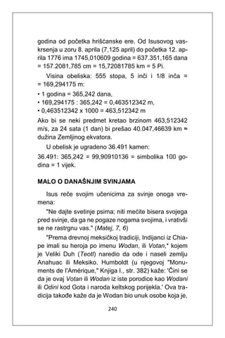 240
godina od početka hrišćanske ere. Od Isusovog vas-
krsenja u zoru 8. aprila (7,125 april) do početka 12. ap-
rila 1776 ima 1745,010609 godina = 637.351,165 dana
= 157.2081,785 cm = 15,72081785 km = 5 Pi.
Visina obeliska: 555 stopa, 5 inči i 1/8 inča =
= 169,294175 m:
• 1 godina = 365,242 dana,
• 169,294175 : 365,242 = 0,463512342 m,
• 0,463512342 x 1000 = 463,512342 m
Ako bi se neki predmet kretao brzinom 463,512342
m/s, za 24 sata (1 dan) bi prešao 40.047,46639 km ≈
dužina Zemljinog ekvatora.
U obelisk je ugradeno 36.491 kamen:
36.491: 365,242 = 99,90910136 = simbolika 100 go-
dina = 1 vijek.
MALO O DANAŠNJIM SVINJAMA
Isus reče svojim učenicima za svinje onoga vre-
mena:
"Ne dajte svetinje psima; niti mećite bisera svojega
pred svinje, da ga ne pogaze nogama svojima, i vrativši
se ne rastrgnu vas." (Matej, 7, 6)
"Prema drevnoj meksičkoj tradiciji, Indijanci iz Chia-
pe imali su heroja po imenu Wodan, ili Votan,* kojem
je Veliki Duh (Teotl) naredio da ode i naseli zemlju
Anahuac ili Meksiko. Humboldt (u njegovoj "Monu-
ments de I'Amérique," Knjiga I., str. 382) kaže: 'Čini se
da je ovaj Votan ili Wodan iz iste porodice kao Wodani
ili Odini kod Gota i naroda keltskog porijekla.' Ova tra-
dicija takođe kaže da je Wodan bio unuk osobe koja je,
 