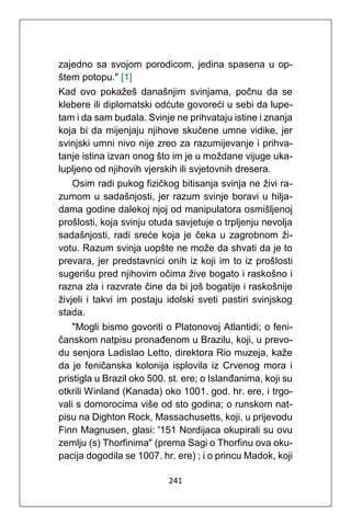 241
zajedno sa svojom porodicom, jedina spasena u op-
štem potopu." [1]
Kad ovo pokažeš današnjim svinjama, počnu da se
klebere ili diplomatski odćute govoreći u sebi da lupe-
tam i da sam budala. Svinje ne prihvataju istine i znanja
koja bi da mijenjaju njihove skučene umne vidike, jer
svinjski umni nivo nije zreo za razumijevanje i prihva-
tanje istina izvan onog što im je u moždane vijuge uka-
lupljeno od njihovih vjerskih ili svjetovnih dresera.
Osim radi pukog fizičkog bitisanja svinja ne živi ra-
zumom u sadašnjosti, jer razum svinje boravi u hilja-
dama godine dalekoj njoj od manipulatora osmišljenoj
prošlosti, koja svinju otuda savjetuje o trpljenju nevolja
sadašnjosti, radi sreće koja je čeka u zagrobnom ži-
votu. Razum svinja uopšte ne može da shvati da je to
prevara, jer predstavnici onih iz koji im to iz prošlosti
sugerišu pred njihovim očima žive bogato i raskošno i
razna zla i razvrate čine da bi još bogatije i raskošnije
živjeli i takvi im postaju idolski sveti pastiri svinjskog
stada.
"Mogli bismo govoriti o Platonovoj Atlantidi; o feni-
čanskom natpisu pronađenom u Brazilu, koji, u prevo-
du senjora Ladislao Letto, direktora Rio muzeja, kaže
da je feničanska kolonija isplovila iz Crvenog mora i
pristigla u Brazil oko 500. st. ere; o Islanđanima, koji su
otkrili Winland (Kanada) oko 1001. god. hr. ere, i trgo-
vali s domorocima više od sto godina; o runskom nat-
pisu na Dighton Rock, Massachusetts, koji, u prijevodu
Finn Magnusen, glasi: '151 Nordijaca okupirali su ovu
zemlju (s) Thorfinima" (prema Sagi o Thorfinu ova oku-
pacija dogodila se 1007. hr. ere) ; i o princu Madok, koji
 