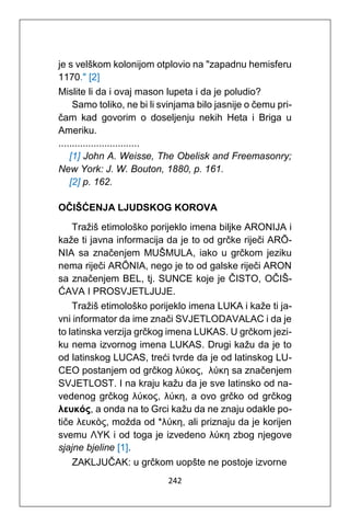 242
je s velškom kolonijom otplovio na "zapadnu hemisferu
1170." [2]
Mislite li da i ovaj mason lupeta i da je poludio?
Samo toliko, ne bi li svinjama bilo jasnije o čemu pri-
čam kad govorim o doseljenju nekih Heta i Briga u
Ameriku.
..............................
[1] John A. Weisse, The Obelisk and Freemasonry;
New York: J. W. Bouton, 1880, p. 161.
[2] p. 162.
OČIŠĆENJA LJUDSKOG KOROVA
Tražiš etimološko porijeklo imena biljke ARONIJA i
kaže ti javna informacija da je to od grčke riječi ARŌ-
NIA sa značenjem MUŠMULA, iako u grčkom jeziku
nema riječi ARŌNIA, nego je to od galske riječi ARON
sa značenjem BEL, tj. SUNCE koje je ČISTO, OČIŠ-
ĆAVA I PROSVJETLJUJE.
Tražiš etimološko porijeklo imena LUKA i kaže ti ja-
vni informator da ime znači SVJETLODAVALAC i da je
to latinska verzija grčkog imena LUKAS. U grčkom jezi-
ku nema izvornog imena LUKAS. Drugi kažu da je to
od latinskog LUCAS, treći tvrde da je od latinskog LU-
CEO postanjem od grčkog λύκος, λύκη sa značenjem
SVJETLOST. I na kraju kažu da je sve latinsko od na-
vedenog grčkog λύκος, λύκη, a ovo grčko od grčkog
λευκóς, a onda na to Grci kažu da ne znaju odakle po-
tiče λευκòς, možda od *λύκη, ali priznaju da je korijen
svemu ΛΥΚ i od toga je izvedeno λύκη zbog njegove
sjajne bjeline [1].
ZAKLJUČAK: u grčkom uopšte ne postoje izvorne
 