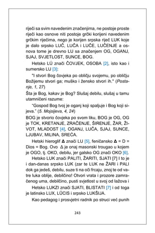 243
riječi sa svim navedenim značenjima, ne postoje proste
riječi kao osnove niti postoje grčki korijeni navedenim
grčkim riječima, nego je korijen srpska riječ LUK koje
je dalo srpsko LUČ, LUČA i LUČE, LUČENJE a os-
nova tome je drevno LU sa značenjem OG, OGANJ,
SJAJ, SVJETLOST, SUNCE, BOG.
Hetsko LÚ znači ČOVJEK, OSOBA [2], isto kao i
sumersko LU [3]:
"I stvori Bog čovjeka po obličju svojemu, po obličju
Božijemu stvori ga; muško i žensko stvori ih." (Posta-
nje, 1, 27)
Šta je Bog, kakav je Bog? Slušaj debilu, slušaj u tamu
utamničeni razume:
“Gospod Bog tvoj je oganj koji spaljuje i Bog koji si-
jeva.” (5. Mojsijeva, 4, 24)
BOG je stvorio čovjeka po svom liku, BOG je OG, OG
je TOK, KRETANJE, ZRAČENJE, ŠIRENJE, ŽAR, ŽI-
VOT, MLADOST [4], OGANJ, LUČA, SJAJ, SUNCE,
LJUBAV, MILINA, SREĆA.
Hetski hieroglif Δ znači LU [5], feničansko Δ = D =
Dios = Bog. Ovo Δ je onaj masonski trougao u kojem
je OGO, tj. OKO, debilu, jer galsko OG znači OKO [6].
Hetsko LUK znači PALITI, ŽARITI, SJATI [7] I to je
i dan-danas srpsko LUK (zar te LUK ne ŽARI i PALI
dok ga jedeš, debilu, suze ti na oči frcaju, znoj te od va-
tre luka oblije, debilčino! Otvori vrata i prozore zamra-
čenog uma, debilčino, pusti svjetlost u svoj od lažova i
Hetsko LUKZI znači SJATI, BLISTATI [7] i od toga
je latinsko LUX, LŪCIS i srpsko LUKŠIJA.
Kao pedagog i prosvjetni radnik po struci već punih
 