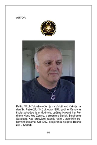 245
AUTOR
Petko Nikolić Viduša rođen je na Viduši kod Kaknja na
dan Sv. Petke 27. (14.) oktobra 1951. godine. Osnovnu
školu pohađao je u Modrinju, opština Kakanj, i u Pe-
rinom Hanu kod Zenice, a srednju u Zenici. Studirao u
Sarajevu. Kao prosvjetni radnik radio u zeničkim os-
novnim školama. Od 1992. protjeran iz njegove Bosne
živi u Kanadi.
 