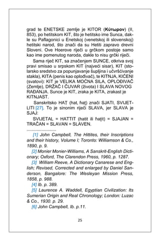 25
grad te ENETSKE zemlje je KITOR (Κύτωρον) (II,
853), po hetitskom KIT, što je hetitsko ime Sunca, dak-
le su Paflagonici u Enetskoj (venetskoj ili slovenskoj)
hetitski narod, što znači da su Hetiti zapravo drevni
Sloveni. Ove Hoerove riječi u grčkom postoje samo
kao ime pomenutog naroda, dakle to nisu grčki riječi.
Sama riječ KIT, sa značenjem SUNCE, otkriva svoj
pravi smisao u srpskom KIT (najveći sisar), KIT (sto-
larsko sredstvo za popunjavanje šupljina i učvršćivanje
stakla), KITA (penis kao oplođivač), te KITNJA, KIĆENI
(svatovi): KIT je VELIKA MOĆNA SILA, OPLOĐIVAČ
(Zemlje), DRŽAČ I ČUVAR (života) I SLAVA NOVOG
RAĐANJA. Sunce je KIT, zraka je KITA, zrakast je
KITNJAST.
Sanskritsko HAṬ (hat, ɦəʈ) znači SJATI, SVIJET-
LITI [27]. To je sinonim riječi SLAVA, jer SLAVA je
SJAJ:
SVIJETAL = HATTIT (hatit ili ɦəʈit) = SJAJAN =
TRAČAN = SLAVAN = SLAVEN.
........................
[1] John Campbell, The Hittites, their Inscriptions
and their history, Volume I; Toronto: Williamson & Co.,
1890, p. 9.
[2] Monier Monier-Williams, A Sanskrit-English Dicti-
onary; Oxford, The Clarendon Press, 1960, p. 1287.
[3] William Reeve, A Dictionary Canarese and Eng-
lish; Revised, Corrected and enlarged by Daniel San-
derson, Bangalore: The Wesleyan Mission Press,
1858, p. 988.
[4] Ib. p. 389.
[5] Laurence A. Waddell, Egyptian Civilization: Its
Sumerian Origin and Real Chronology; London: Luzac
& Co., 1930. p. 29.
[6] John Campbell, Ib. p.11.
 