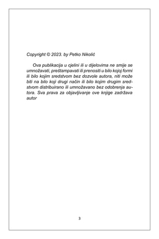 3
Copyright © 2023. by Petko Nikolić
Ova publikacija u cjelini ili u dijelovima ne smije se
umnožavati, preštampavati ili prenositi u bilo kojoj formi
ili bilo kojim sredstvom bez dozvole autora, niti može
biti na bilo koji drugi način ili bilo kojim drugim sred-
stvom distribuirano ili umnožavano bez odobrenja au-
tora. Sva prava za objavljivanje ove knjige zadržava
autor
 