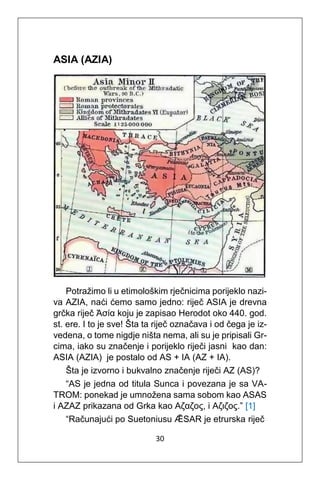 30
ASIA (AZIA)
Potražimo li u etimološkim rječnicima porijeklo nazi-
va AZIA, naći ćemo samo jedno: riječ ASIA je drevna
grčka riječ Ἀσία koju je zapisao Herodot oko 440. god.
st. ere. I to je sve! Šta ta riječ označava i od čega je iz-
vedena, o tome nigdje ništa nema, ali su je pripisali Gr-
cima, iako su značenje i porijeklo riječi jasni kao dan:
ASIA (AZIA) je postalo od AS + IA (AZ + IA).
Šta je izvorno i bukvalno značenje riječi AZ (AS)?
“AS je jedna od titula Sunca i povezana je sa VA-
TROM: ponekad je umnožena sama sobom kao ASAS
i AZAZ prikazana od Grka kao Αζαζος, i Αζιζος.” [1]
“Računajući po Suetoniusu ǢSAR je etrurska riječ
 