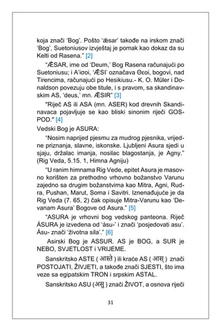 31
koja znači ‘Bog’. Pošto ‘ǣsar’ takođe na irskom znači
‘Bog’, Suetoniusov izvještaj je pomak kao dokaz da su
Kelti od Rasena.” [2]
“ǢSAR, ime od ‘Deum,’ Bog Rasena računajući po
Suetoniusu; i A’iσoi, ‘ǢSI’ označava Θεoi, bogovi, nad
Tirencima, računajući po Hesikiusu.- K. O. Müler i Do-
naldson povezuju obe titule, i s pravom, sa skandinav-
skim AS, ‘deus,’ mn. ǢSIR” [3]
"Riječ AS ili ASA (mn. ASER) kod drevnih Skandi-
navaca pojavljuje se kao bliski sinonim riječi GOS-
POD." [4]
Vedski Bog je ASURA:
“Nosim naprijed pjesmu za mudrog pjesnika, vrijed-
ne priznanja, slavne, iskonske. Ljubljeni Asura sjedi u
sjaju, držalac imanja, nosilac blagostanja, je Agny.”
(Rig Veda, 5.15. 1, Himna Agniju)
“U ranim himnama Rig Vede, epitet Asura je masov-
no korišten za prethodno vrhovno božanstvo Varunu
zajedno sa drugim božanstvima kao Mitra, Agni, Rud-
ra, Pushan, Marut, Soma i Savitri. Iznenađujuće je da
Rig Veda (7. 65, 2) čak opisuje Mitra-Varunu kao ‘De-
vanam Asura’ Bogove od Asura.” [5]
“ASURA je vrhovni bog vedskog panteona. Riječ
ÁSURA je izvedena od ‘ásu-’ i znači ‘posjedovati asu’.
Ásu- znači ‘životna sila’.” [6]
Asirski Bog je ASSUR. AS je BOG, a SUR je
NEBO, SVJETLOST i VRIJEME.
Sanskritsko ASTE ( आस्ते ) ili kraće AS ( आस् ) znači
POSTOJATI, ŽIVJETI, a takođe znači SJESTI, što ima
veze sa egipatskim TRON i srpskim ASTAL.
Sanskritsko ASU (असु ) znači ŽIVOT, a osnova riječi
 