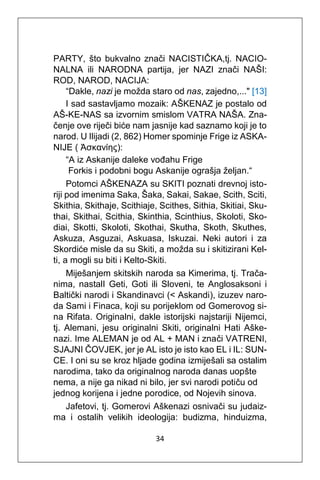 34
PARTY, što bukvalno znači NACISTIČKA,tj. NACIO-
NALNA ili NARODNA partija, jer NAZI znači NAŠI:
ROD, NAROD, NACIJA:
“Dakle, nazi je možda staro od nas, zajedno,..." [13]
I sad sastavljamo mozaik: AŠKENAZ je postalo od
AŠ-KE-NAS sa izvornim smislom VATRA NAŠA. Zna-
čenje ove riječi biće nam jasnije kad saznamo koji je to
narod. U Ilijadi (2, 862) Homer spominje Frige iz ASKA-
NIJE ( Ἀσκανίης):
“A iz Askanije daleke vođahu Frige
Forkis i podobni bogu Askanije ograšja željan.“
Potomci AŠKENAZA su SKITI poznati drevnoj isto-
riji pod imenima Saka, Šaka, Sakai, Sakae, Scith, Sciti,
Skithia, Skithaje, Scithiaje, Scithes, Sithia, Skitiai, Sku-
thai, Skithai, Scithia, Skinthia, Scinthius, Skoloti, Sko-
diai, Skotti, Skoloti, Skothai, Skutha, Skoth, Skuthes,
Askuza, Asguzai, Askuasa, Iskuzai. Neki autori i za
Skordiće misle da su Skiti, a možda su i skitizirani Kel-
ti, a mogli su biti i Kelto-Skiti.
Miješanjem skitskih naroda sa Kimerima, tj. Trača-
nima, nastalI Geti, Goti ili Sloveni, te Anglosaksoni i
Baltički narodi i Skandinavci (< Askandi), izuzev naro-
da Sami i Finaca, koji su porijeklom od Gomerovog si-
na Rifata. Originalni, dakle istorijski najstariji Nijemci,
tj. Alemani, jesu originalni Skiti, originalni Hati Aške-
nazi. Ime ALEMAN je od AL + MAN i znači VATRENI,
SJAJNI ČOVJEK, jer je AL isto je isto kao EL i IL: SUN-
CE. I oni su se kroz hljade godina izmiješali sa ostalim
narodima, tako da originalnog naroda danas uopšte
nema, a nije ga nikad ni bilo, jer svi narodi potiču od
jednog korijena i jedne porodice, od Nojevih sinova.
Jafetovi, tj. Gomerovi Aškenazi osnivači su judaiz-
ma i ostalih velikih ideologija: budizma, hinduizma,
 