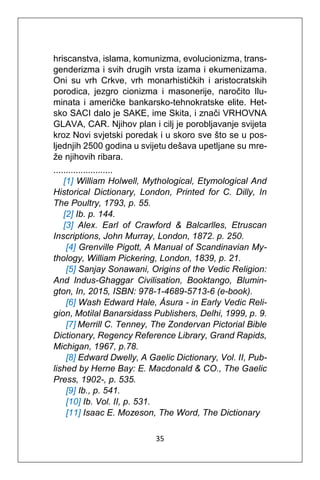 35
hriscanstva, islama, komunizma, evolucionizma, trans-
genderizma i svih drugih vrsta izama i ekumenizama.
Oni su vrh Crkve, vrh monarhističkih i aristocratskih
porodica, jezgro cionizma i masonerije, naročito Ilu-
minata i američke bankarsko-tehnokratske elite. Het-
sko SACI dalo je SAKE, ime Skita, i znači VRHOVNA
GLAVA, CAR. Njihov plan i cilj je porobljavanje svijeta
kroz Novi svjetski poredak i u skoro sve što se u pos-
ljednjih 2500 godina u svijetu dešava upetljane su mre-
že njihovih ribara.
........................
[1] William Holwell, Mythological, Etymological And
Historical Dictionary, London, Printed for C. Dilly, In
The Poultry, 1793, p. 55.
[2] Ib. p. 144.
[3] Alex. Earl of Crawford & Balcarlles, Etruscan
Inscriptions, John Murray, London, 1872. p. 250.
[4] Grenville Pigott, A Manual of Scandinavian My-
thology, William Pickering, London, 1839, p. 21.
[5] Sanjay Sonawani, Origins of the Vedic Religion:
And Indus-Ghaggar Civilisation, Booktango, Blumin-
gton, In, 2015, ISBN: 978-1-4689-5713-6 (e-book).
[6] Wash Edward Hale, Ásura - in Early Vedic Reli-
gion, Motilal Banarsidass Publishers, Delhi, 1999, p. 9.
[7] Merrill C. Tenney, The Zondervan Pictorial Bible
Dictionary, Regency Reference Library, Grand Rapids,
Michigan, 1967, p.78.
[8] Edward Dwelly, A Gaelic Dictionary, Vol. II, Pub-
lished by Herne Bay: E. Macdonald & CO., The Gaelic
Press, 1902-, p. 535.
[9] Ib., p. 541.
[10] Ib. Vol. II, p. 531.
[11] Isaac E. Mozeson, The Word, The Dictionary
 