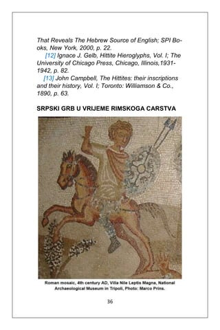 36
That Reveals The Hebrew Source of English; SPI Bo-
oks, New York, 2000, p. 22.
[12] Ignace J. Gelb, Hittite Hieroglyphs, Vol. I; The
University of Chicago Press, Chicago, Illinois,1931-
1942, p. 82.
[13] John Campbell, The Hittites: their inscriptions
and their history, Vol. I; Toronto: Williamson & Co.,
1890, p. 63.
SRPSKI GRB U VRIJEME RIMSKOGA CARSTVA
 