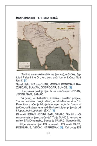 37
INDIA (INDIJA) – SRPSKA RIJEČ
“Ani ima u sanskritu oblik Ina (sunce), u Grčkoj, Eg-
iptu i Palestini je On, ion, aon, anō, iun, oni, Ono, No i
Unni.” [1]
Sanskritsko INA znači JAK, MOĆAN, PONOSAN, RA-
ZUZDAN, SLAVAN, GOSPODAR, SUNCE. [2]
U srpskom postoji riječ IN sa značenjem JEDAN,
JEDINI, SAM, SAMAC:
“În (Vuk), ie., baltoslav., sveslav. i praslav. pridjev,
‘danas sinonim: drugi, alius’, u određenom vidu ‘m.
Prvobitno značenje bilo je isto koje i u jedan ‘unus’ <
jedbnz, od kojega -ъпъsadrži ь kao štěpen prijevoja od
i. Upor. jedini, jedinajst (ŽK).” [3]
IN znači JEDAN, JEDINI, SAM, SAMAC. Šta IN znači
u svom najstarijem značenju? To je SUNCE, jer ono je
uvijek SAMO na nebu, Sunce je SAMAC, Sunce je IN.
IN je sinonim riječi EN: sumersko EN znači RAST,
PODIZANJE, VISOK, NAPREDAK [4]. Od ovog EN
 