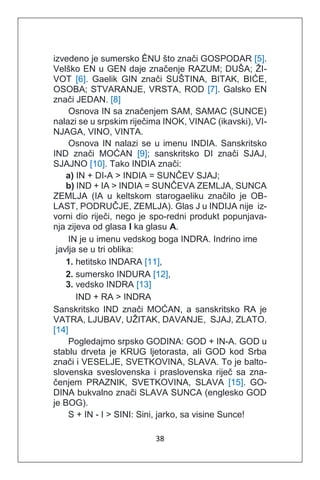 38
izvedeno je sumersko ÊNU što znači GOSPODAR [5].
Velško EN u GEN daje značenje RAZUM; DUŠA; ŽI-
VOT [6]. Gaelik GIN znači SUŠTINA, BITAK, BIĆE,
OSOBA; STVARANJE, VRSTA, ROD [7]. Galsko EN
znači JEDAN. [8]
Osnova IN sa značenjem SAM, SAMAC (SUNCE)
nalazi se u srpskim riječima INOK, VINAC (ikavski), VI-
NJAGA, VINO, VINTA.
Osnova IN nalazi se u imenu INDIA. Sanskritsko
IND znači MOĆAN [9]; sanskritsko DI znači SJAJ,
SJAJNO [10]. Tako INDIA znači:
a) IN + DI-A > INDIA = SUNČEV SJAJ;
b) IND + IA > INDIA = SUNČEVA ZEMLJA, SUNCA
ZEMLJA (IA u keltskom starogaeliku značilo je OB-
LAST, PODRUČJE, ZEMLJA). Glas J u INDIJA nije iz-
vorni dio riječi, nego je spo-redni produkt popunjava-
nja zijeva od glasa I ka glasu A.
IN je u imenu vedskog boga INDRA. Indrino ime
javlja se u tri oblika:
1. hetitsko INDARA [11],
2. sumersko INDURA [12],
3. vedsko INDRA [13]
IND + RA > INDRA
Sanskritsko IND znači MOĆAN, a sanskritsko RA je
VATRA, LJUBAV, UŽITAK, DAVANJE, SJAJ, ZLATO.
[14]
Pogledajmo srpsko GODINA: GOD + IN-A. GOD u
stablu drveta je KRUG ljetorasta, ali GOD kod Srba
znači i VESELJE, SVETKOVINA, SLAVA. To je balto-
slovenska sveslovenska i praslovenska riječ sa zna-
čenjem PRAZNIK, SVETKOVINA, SLAVA [15]. GO-
DINA bukvalno znači SLAVA SUNCA (englesko GOD
je BOG).
S + IN - I > SINI: Sini, jarko, sa visine Sunce!
 