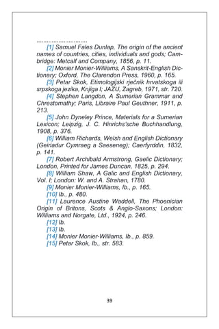 39
..............................
[1] Samuel Fales Dunlap, The origin of the ancient
names of countries, cities, individuals and gods; Cam-
bridge: Metcalf and Company, 1856, p. 11.
[2] Monier Monier-Williams, A Sanskrit-English Dic-
tionary; Oxford, The Clarendon Press, 1960, p. 165.
[3] Petar Skok, Etimologijski rječnik hrvatskoga ili
srpskoga jezika, Knjiga I; JAZU, Zagreb, 1971, str. 720.
[4] Stephen Langdon, A Sumerian Grammar and
Chrestomathy; Paris, Libraire Paul Geuthner, 1911, p.
213.
[5] John Dyneley Prince, Materials for a Sumerian
Lexicon; Leipzig, J. C. Hinrichs’sche Buchhandlung,
1908, p. 376.
[6] William Richards, Welsh and English Dictionary
(Geiriadur Cymraeg a Saeseneg); Caerfyrddin, 1832,
p. 141.
[7] Robert Archibald Armstrong, Gaelic Dictionary;
London, Printed for James Duncan, 1825, p. 294.
[8] William Shaw, A Galic and English Dictionary,
Vol. I; London: W. and A. Strahan, 1780.
[9] Monier Monier-Williams, Ib., p. 165.
[10] Ib., p. 480.
[11] Laurence Austine Waddell, The Phoenician
Origin of Britons, Scots & Anglo-Saxons; London:
Williams and Norgate, Ltd., 1924, p. 246.
[12] Ib.
[13] Ib.
[14] Monier Monier-Williams, Ib., p. 859.
[15] Petar Skok, Ib., str. 583.
 