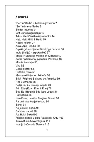 4
SADRŽAJ
“Ser” u “Serbi” u keltskim jezicima 7
“Ser” u imenu Serba 8
Stožer i gumno 9
Grif Sunčevoga konja 13
T-krst i feničansko-srpski ankh 14
Heti, Hati, Hititi ili Hetiti 19
Hetski rječnik 27
Asia (Azia) i India 30
Srpski grb u vrijeme Rimskoga carstva 36
India (Indija) – srpska riječ 37
Misia (> Mizia) je Moesia (> Moezia) 40
Zapis na kamenoj posudi iz Vavilona 46
Mistria i mistrija 50
Vira 52
Božiji skiptar 53
Hetitska mitra 56
Masonski linijar od 24 inča 58
Brigi (Frigi) od Balkana do Amerike 59
Heti u Americi 68
Božiji par i stvaranje svijeta 73
Ed i Eda (Edar, Etar ili Etar) 78
Bog Ed i Boginja Eda jesu Logos 81
Patišpanja 86
Ivan Frano Jukić o žiteljima Bosne 88
Ra uništava čovječanstvo 90
Sokol 91
Ko je Sveti Trifun 93
Satkona da vid 98
Az, Buk i Buka100
Frigijski natpis u selu Patsos na Kritu 103
Iluminati i njihova zavjera 111
Isus je Lučonoša Danica 118
 