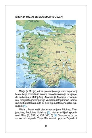 40
MISIA (> MIZIA) JE MOESIA (> MOEZIA)
Misija (> Mizija) je ime provincije u sjeveroza-padnoj
Maloj Aziji. Kod starih autora preovladavalo je mišljenje
da su Misija u Maloj Aziji i Moesia (> Moezija u današ-
njoj Srbiji i Bugarskoj) dvije varijante istog imena, samo
različitih dijalekata, i da su bile bile nastanjene istim na-
rodom [1].
Misia u Maloj Aziji bila je nastanjena Frigima, Tro-
jancima, Aeolcima i Misima [2]. Homer u Ilijadi spomi-
nje i Mise (II, 858; X, 430; XIII, 5) [3]. Strabon kaže da
su se nakon pada Troje Misi razišli i prema Zapadu i
 