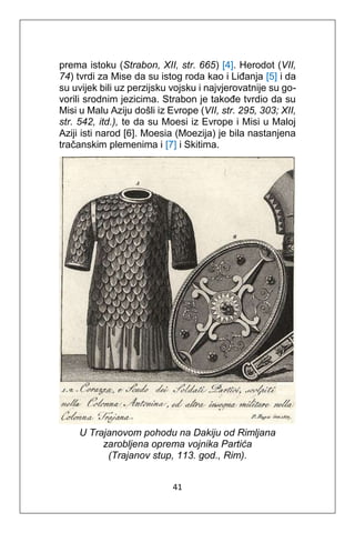 41
prema istoku (Strabon, XII, str. 665) [4]. Herodot (VII,
74) tvrdi za Mise da su istog roda kao i Liđanja [5] i da
su uvijek bili uz perzijsku vojsku i najvjerovatnije su go-
vorili srodnim jezicima. Strabon je takođe tvrdio da su
Misi u Malu Aziju došli iz Evrope (VII, str. 295, 303; XII,
str. 542, itd.), te da su Moesi iz Evrope i Misi u Maloj
Aziji isti narod [6]. Moesia (Moezija) je bila nastanjena
tračanskim plemenima i [7] i Skitima.
U Trajanovom pohodu na Dakiju od Rimljana
zarobljena oprema vojnika Partića
(Trajanov stup, 113. god., Rim).
 