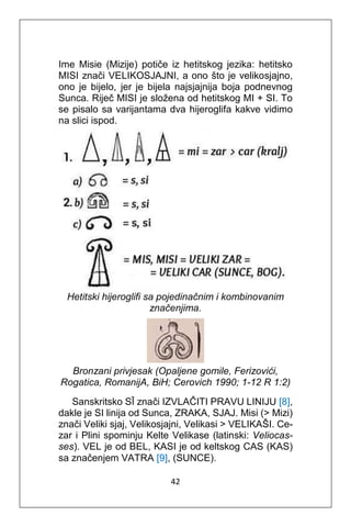42
Ime Misie (Mizije) potiče iz hetitskog jezika: hetitsko
MISI znači VELIKOSJAJNI, a ono što je velikosjajno,
ono je bijelo, jer je bijela najsjajnija boja podnevnog
Sunca. Riječ MISI je složena od hetitskog MI + SI. To
se pisalo sa varijantama dva hijeroglifa kakve vidimo
na slici ispod.
Hetitski hijeroglifi sa pojedinačnim i kombinovanim
značenjima.
Bronzani privjesak (Opaljene gomile, Ferizovići,
Rogatica, RomanijA, BiH; Cerovich 1990; 1-12 R 1:2)
Sanskritsko SĪ znači IZVLAČITI PRAVU LINIJU [8],
dakle je SI linija od Sunca, ZRAKA, SJAJ. Misi (> Mizi)
znači Veliki sjaj, Velikosjajni, Velikasi > VELIKAŠI. Ce-
zar i Plini spominju Kelte Velikase (latinski: Veliocas-
ses). VEL je od BEL, KASI je od keltskog CAS (KAS)
sa značenjem VATRA [9], (SUNCE).
 
