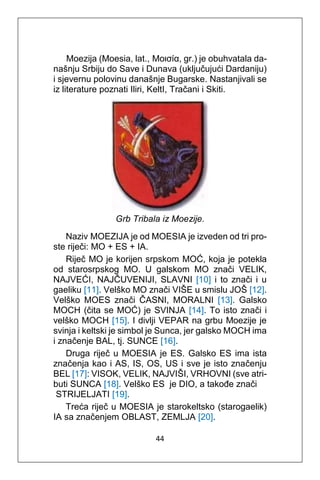 44
Moezija (Moesia, lat., Μοισία, gr.) je obuhvatala da-
našnju Srbiju do Save i Dunava (uključujući Dardaniju)
i sjevernu polovinu današnje Bugarske. Nastanjivali se
iz literature poznati Iliri, KeltI, Tračani i Skiti.
Grb Tribala iz Moezije.
Naziv MOEZIJA je od MOESIA je izveden od tri pro-
ste riječi: MO + ES + IA.
Riječ MO je korijen srpskom MOĆ, koja je potekla
od starosrpskog MO. U galskom MO znači VELIK,
NAJVEĆI, NAJČUVENIJI, SLAVNI [10] i to znači i u
gaeliku [11]. Velško MO znači VIŠE u smislu JOŠ [12].
Velško MOES znači ČASNI, MORALNI [13]. Galsko
MOCH (čita se MOĆ) je SVINJA [14]. To isto znači i
velško MOCH [15]. I divlji VEPAR na grbu Moezije je
svinja i keltski je simbol je Sunca, jer galsko MOCH ima
i značenje BAL, tj. SUNCE [16].
Druga riječ u MOESIA je ES. Galsko ES ima ista
značenja kao i AS, IS, OS, US i sve je isto značenju
BEL [17]: VISOK, VELIK, NAJVIŠI, VRHOVNI (sve atri-
buti SUNCA [18]. Velško ES je DIO, a takođe znači
STRIJELJATI [19].
Treća riječ u MOESIA je starokeltsko (starogaelik)
IA sa značenjem OBLAST, ZEMLJA [20].
 