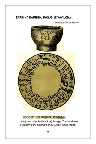 46
ZAPIS NA KAMENOJ POSUDI IZ VAVILONA
U ovoj posudi je hetitski kralj Maišga Tarako donio
asirskom caru Sennakseribu srebrenjake mane.
 