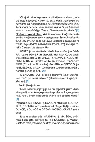 47
“Čitajući od ruba prema bazi i slijeva na desno, zat-
pis daje sljedeće: Asher tsu alka mata Sennakseriba
sankatzu ka Assaragotane ne Sennaskeriba arte kaku
kara mopi bebane sara sesena mane tsuka hasbane
salara mata Maishga Tarako Sarara kula takekala.” [1]
Doslovni prevod glasi: Asirije moćnom kralju Sennak-
seriba nasljednom sinu Assargotanu Sennakseribu da
čuva uspomenu donosim dvije kamene posude prave
mane, koje sadrže pravo čisto srebro, kralj Maišga Ta-
rako Sarara kule stanovnika.
ASHER je carska titula od ASH sa značenjem VAT-
RA, dakle ASHER je SJAJNI. Hetitsko KULA znači
VIS, BREG, BRIG, UTVRDA, TVRĐAVA, tj. KULA. He-
titsko ALKA je i srpsko ALKA sa izvornim značenjem
MOĆ (EL = IL = AL > alka). SALARA je SREBRO, jer
je BIJELO kao SALO (kod tibetansko-burmanskih Garo
naroda Sunce je SAL [2]):
“I. SALATIS. Ovo je bilo božanstvo Sala, sjajuće,
ime može da znači “slavan” (akadijansko zal, sjati, fin-
sko sal). [3]
Zanimljivo je i ovo:
“Riječ sesena pojavljuje se na kapadokijskim klina-
stim pločicama koje je prevodio profesor Sayce, pone-
kad, kao u ovom natpisu sa mane kao susana mana.”
[4]
Posuda je SESENA ili SUSANA, ali srpsko je SUD, SA-
SUD, POSUDA, sve izvedeno od SU, jer SU je u imenu
SUNCE, a SUNCE je DRŽAČ, NOSAČ, ČUVAR (su >
suv).
Iako u zapisu piše MAISHGA, tj. MAIŠGA, dešif-
ranti hijeroglifa prevode to kao MOSHCI, tj. MOŠĆI.
Zašto to rade, zašto se ne drže izvorno napisane riječi?
 