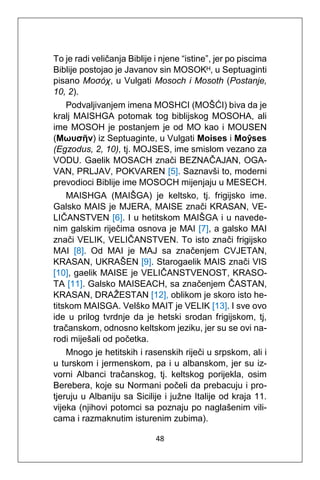48
To je radi veličanja Biblije i njene “istine”, jer po piscima
Biblije postojao je Javanov sin MOSOKᴴ, u Septuaginti
pisano Μοσόχ, u Vulgati Mosoch i Mosoth (Postanje,
10, 2).
Podvaljivanjem imena MOSHCI (MOŠĆI) biva da je
kralj MAISHGA potomak tog biblijskog MOSOHA, ali
ime MOSOH je postanjem je od MO kao i MOUSEN
(Μωυσῆν) iz Septuaginte, u Vulgati Moises i Moŷses
(Egzodus, 2, 10), tj. MOJSES, ime smislom vezano za
VODU. Gaelik MOSACH znači BEZNAČAJAN, OGA-
VAN, PRLJAV, POKVAREN [5]. Saznavši to, moderni
prevodioci Biblije ime MOSOCH mijenjaju u MESECH.
MAISHGA (MAIŠGA) je keltsko, tj. frigijsko ime.
Galsko MAIS je MJERA, MAISE znači KRASAN, VE-
LIČANSTVEN [6]. I u hetitskom MAIŠGA i u navede-
nim galskim riječima osnova je MAI [7], a galsko MAI
znači VELIK, VELIČANSTVEN. To isto znači frigijsko
MAI [8]. Od MAI je MAJ sa značenjem CVJETAN,
KRASAN, UKRAŠEN [9]. Starogaelik MAIS znači VIS
[10], gaelik MAISE je VELIČANSTVENOST, KRASO-
TA [11]. Galsko MAISEACH, sa značenjem ČASTAN,
KRASAN, DRAŽESTAN [12], oblikom je skoro isto he-
titskom MAISGA. Velško MAIT je VELIK [13]. I sve ovo
ide u prilog tvrdnje da je hetski srodan frigijskom, tj,
tračanskom, odnosno keltskom jeziku, jer su se ovi na-
rodi miješali od početka.
Mnogo je hetitskih i rasenskih riječi u srpskom, ali i
u turskom i jermenskom, pa i u albanskom, jer su iz-
vorni Albanci tračanskog, tj. keltskog porijekla, osim
Berebera, koje su Normani počeli da prebacuju i pro-
tjeruju u Albaniju sa Sicilije i južne Italije od kraja 11.
vijeka (njihovi potomci sa poznaju po naglašenim vili-
cama i razmaknutim isturenim zubima).
 