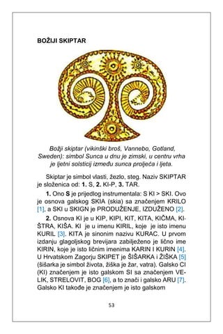 53
BOŽIJI SKIPTAR
Božji skiptar (vikinški broš, Vannebo, Gotland,
Sweden): simbol Sunca u dnu je zimski, u centru vrha
je ljetni solsticij između sunca proljeća i ljeta.
Skiptar je simbol vlasti, žezlo, steg. Naziv SKIPTAR
je složenica od: 1. S, 2. KI-P, 3. TAR.
1. Ono S je prijedlog instrumentala: S KI > SKI. Ovo
je osnova galskog SKIA (skia) sa značenjem KRILO
[1], a SKI u SKIGN je PRODUŽENJE, IZDUŽENO [2].
2. Osnova KI je u KIP, KIPI, KIT, KITA, KIČMA, KI-
ŠTRA, KIŠA. KI je u imenu KIRIL, koje je isto imenu
KURIL [3]. KITA je sinonim nazivu KURAC. U prvom
izdanju glagoljskog brevijara zabilježeno je lično ime
KIRIN, koje je isto ličnim imenima KARIN I KURIN [4].
U Hrvatskom Zagorju SKIPET je ŠIŠARKA i ŽIŠKA [5]
(šišarka je simbol života, žiška je žar, vatra). Galsko CI
(KI) značenjem je isto galskom SI sa značenjem VE-
LIK, STRELOVIT, BOG [6], a to znači i galsko ARU [7].
Galsko KI takođe je značenjem je isto galskom
 