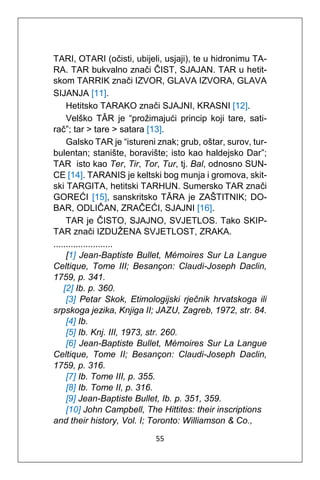 55
TARI, OTARI (očisti, ubijeli, usjaji), te u hidronimu TA-
RA. TAR bukvalno znači ČIST, SJAJAN. TAR u hetit-
skom TARRIK znači IZVOR, GLAVA IZVORA, GLAVA
SIJANJA [11].
Hetitsko TARAKO znači SJAJNI, KRASNI [12].
Velško TÂR je “prožimajući princip koji tare, sati-
rač”; tar > tare > satara [13].
Galsko TAR je “istureni znak; grub, oštar, surov, tur-
bulentan; stanište, boravište; isto kao haldejsko Dar”;
TAR isto kao Ter, Tir, Tor, Tur, tj. Bal, odnosno SUN-
CE [14]. TARANIS je keltski bog munja i gromova, skit-
ski TARGITA, hetitski TARHUN. Sumersko TAR znači
GOREĆI [15], sanskritsko TĀRA je ZAŠTITNIK; DO-
BAR, ODLIČAN, ZRAČEĆI, SJAJNI [16].
TAR je ČISTO, SJAJNO, SVJETLOS. Tako SKIP-
TAR znači IZDUŽENA SVJETLOST, ZRAKA.
........................
[1] Jean-Baptiste Bullet, Mémoires Sur La Langue
Celtique, Tome III; Besançon: Claudi-Joseph Daclin,
1759, p. 341.
[2] Ib. p. 360.
[3] Petar Skok, Etimologijski rječnik hrvatskoga ili
srpskoga jezika, Knjiga II; JAZU, Zagreb, 1972, str. 84.
[4] Ib.
[5] Ib. Knj. III, 1973, str. 260.
[6] Jean-Baptiste Bullet, Mémoires Sur La Langue
Celtique, Tome II; Besançon: Claudi-Joseph Daclin,
1759, p. 316.
[7] Ib. Tome III, p. 355.
[8] Ib. Tome II, p. 316.
[9] Jean-Baptiste Bullet, Ib. p. 351, 359.
[10] John Campbell, The Hittites: their inscriptions
and their history, Vol. I; Toronto: Williamson & Co.,
 