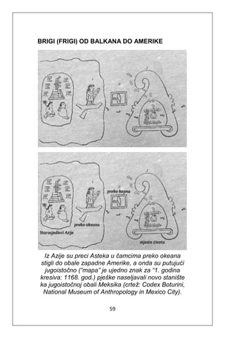 59
BRIGI (FRIGI) OD BALKANA DO AMERIKE
Iz Azije su preci Asteka u čamcima preko okeana
stigli do obale zapadne Amerike, a onda su putujući
jugoistočno (“mapa” je ujedno znak za “1. godina
kresiva: 1168. god.) pješke naseljavali novo stanište
ka jugoistočnoj obali Meksika (crtež: Codex Boturini,
National Museum of Anthropology in Mexico City).
 