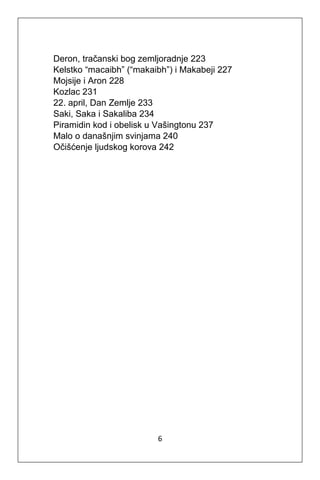 6
Deron, tračanski bog zemljoradnje 223
Kelstko “macaibh” (“makaibh”) i Makabeji 227
Mojsije i Aron 228
Kozlac 231
22. april, Dan Zemlje 233
Saki, Saka i Sakaliba 234
Piramidin kod i obelisk u Vašingtonu 237
Malo o današnjim svinjama 240
Očišćenje ljudskog korova 242
 