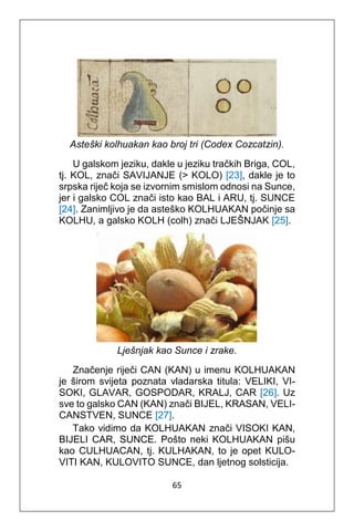 65
Asteški kolhuakan kao broj tri (Codex Cozcatzin).
U galskom jeziku, dakle u jeziku tračkih Briga, COL,
tj. KOL, znači SAVIJANJE (> KOLO) [23], dakle je to
srpska riječ koja se izvornim smislom odnosi na Sunce,
jer i galsko COL znači isto kao BAL i ARU, tj. SUNCE
[24]. Zanimljivo je da asteško KOLHUAKAN počinje sa
KOLHU, a galsko KOLH (colh) znači LJEŠNJAK [25].
Lješnjak kao Sunce i zrake.
Značenje riječi CAN (KAN) u imenu KOLHUAKAN
je širom svijeta poznata vladarska titula: VELIKI, VI-
SOKI, GLAVAR, GOSPODAR, KRALJ, CAR [26]. Uz
sve to galsko CAN (KAN) znači BIJEL, KRASAN, VELI-
CANSTVEN, SUNCE [27].
Tako vidimo da KOLHUAKAN znači VISOKI KAN,
BIJELI CAR, SUNCE. Pošto neki KOLHUAKAN pišu
kao CULHUACAN, tj. KULHAKAN, to je opet KULO-
VITI KAN, KULOVITO SUNCE, dan ljetnog solsticija.
 