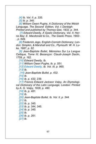 67
[4] Ib. Vol. II. p. 335.
[5] Ib. p. 340.
[6] William Owen Pughe, A Dictionary of the Welsh
Language, The Second Edition, Vol. I; Denbigh:
Printed and published by Thomas Gee, 1832, p. 344.
[7] Edward Dwelly, A Gaelic Dictionary, Vol. II; Her-
ne Bay: E. Macdonald & Co., The Gaelic Press, 1902-
, p. 649.
[8] Frederick Jago, English-Cornish Dictionary; Lon-
don: Simpkin, & Marshall and Co., Plymouth: W. H. Lu-
ke, 1887, p. 82.
[9] Jean-Baptiste Bullet, Mémoires Sur La Langue
Celtique, Tome III; Besançon: Claudi-Joseph Daclin,
1759, p. 162.
[10] Edward Dwelly, Ib.
[11] William Owen Pughe, Ib. p. 551.
[12] Edward Dwelly, Ib. Vol. III, p. 965.
[13] Ib.
[14] Jean-Baptiste Bullet, p. 432.
[15] Ib.
[16] Ib. p. 432, 239.
[17] Francis Edward Jackson Valpy, An Etymologi-
cal Dictionary of the Latin Language; London: Printed
by A. G. Valpy, 1828, p. 480.
[18] Ib. p. 481.
[19] Ib.
[20] Jean-Baptiste Bullet, Ib. Vol. II, p. 344.
[21] Ib.
[22] Ib. p. 345.
[23] Ib. p. 344, 345.
[24] Ib. p. 345.
[25] Ib.
[26] Ib. p. 261.
[27] Ib.
 