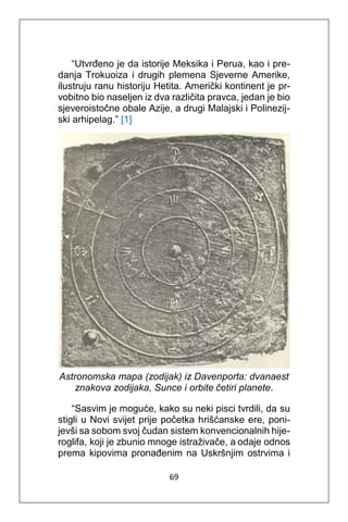 69
“Utvrđeno je da istorije Meksika i Perua, kao i pre-
danja Trokuoiza i drugih plemena Sjeverne Amerike,
ilustruju ranu historiju Hetita. Američki kontinent je pr-
vobitno bio naseljen iz dva različita pravca, jedan je bio
sjeveroistočne obale Azije, a drugi Malajski i Polinezij-
ski arhipelag.” [1]
Astronomska mapa (zodijak) iz Davenporta: dvanaest
znakova zodijaka, Sunce i orbite četiri planete.
“Sasvim je moguće, kako su neki pisci tvrdili, da su
stigli u Novi svijet prije početka hrišćanske ere, poni-
jevši sa sobom svoj čudan sistem konvencionalnih hije-
roglifa, koji je zbunio mnoge istraživače, a odaje odnos
prema kipovima pronađenim na Uskršnjim ostrvima i
 