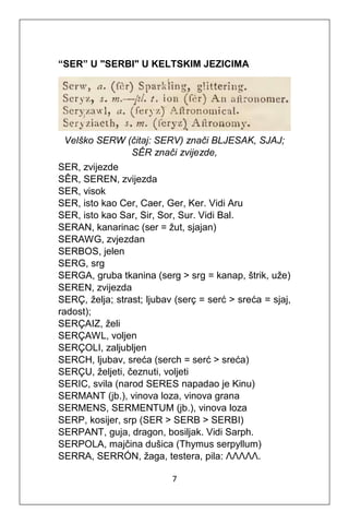 7
“SER” U "SERBI" U KELTSKIM JEZICIMA
Velško SERW (čitaj: SERV) znači BLJESAK, SJAJ;
SÊR znači zvijezde,
SER, zvijezde
SÊR, SEREN, zvijezda
SER, visok
SER, isto kao Cer, Caer, Ger, Ker. Vidi Aru
SER, isto kao Sar, Sir, Sor, Sur. Vidi Bal.
SERAN, kanarinac (ser = žut, sjajan)
SERAWG, zvjezdan
SERBOS, jelen
SERG, srg
SERGA, gruba tkanina (serg > srg = kanap, štrik, uže)
SEREN, zvijezda
SERÇ, želja; strast; ljubav (serç = serć > sreća = sjaj,
radost);
SERÇAIZ, želi
SERÇAWL, voljen
SERÇOLI, zaljubljen
SERCH, ljubav, sreća (serch = serć > sreća)
SERÇU, željeti, čeznuti, voljeti
SERIC, svila (narod SERES napadao je Kinu)
SERMANT (jb.), vinova loza, vinova grana
SERMENS, SERMENTUM (jb.), vinova loza
SERP, kosijer, srp (SER > SERB > SERBI)
SERPANT, guja, dragon, bosiljak. Vidi Sarph.
SERPOLA, majčina dušica (Thymus serpyllum)
SERRA, SERRÓN, žaga, testera, pila: ΛΛΛΛΛ.
 