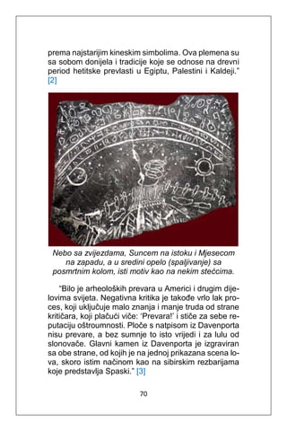 70
prema najstarijim kineskim simbolima. Ova plemena su
sa sobom donijela i tradicije koje se odnose na drevni
period hetitske prevlasti u Egiptu, Palestini i Kaldeji.”
[2]
Nebo sa zvijezdama, Suncem na istoku i Mjesecom
na zapadu, a u sredini opelo (spaljivanje) sa
posmrtnim kolom, isti motiv kao na nekim stećcima.
“Bilo je arheoloških prevara u Americi i drugim dije-
lovima svijeta. Negativna kritika je takođe vrlo lak pro-
ces, koji uključuje malo znanja i manje truda od strane
kritičara, koji plačući viče: ‘Prevara!’ i stiče za sebe re-
putaciju oštroumnosti. Ploče s natpisom iz Davenporta
nisu prevare, a bez sumnje to isto vrijedi i za lulu od
slonovače. Glavni kamen iz Davenporta je izgraviran
sa obe strane, od kojih je na jednoj prikazana scena lo-
va, skoro istim načinom kao na sibirskim rezbarijama
koje predstavlja Spaski.” [3]
 