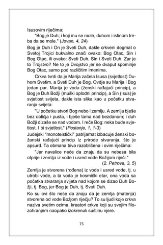 75
Isusovim riječima:
"Bog je Duh; i koji mu se mole, duhom i istinom tre-
ba da se mole." (Jovan, 4, 24)
Bog je Duh i On je Sveti Duh, dakle crkveni dogmat o
Svetoj Trojici bukvalno znači ovako: Bog Otac, Sin i
Bog Otac, ili ovako: Sveti Duh, Sin i Sveti Duh. Zar je
to Trojstvo? Ne to je Dvojstvo jer se dvaput spominje
Bog Otac, samo pod različitim imenima.
Crkva tvrdi da je Marija začela Isusa (svjetlost) Du-
hom Svetim, a Sveti Duh je Bog. Ovdje su Marija i Bog
jedan par. Marija je voda (ženski rađajući princip), a
Bog je Duh Božji (muški oplodni princip), a Sin (Isus) je
svjetlost svijeta, dakle ista slika kao u početku stva-
ranja svijeta:
"U početku stvori Bog nebo i zemlju. A zemlja bješe
bez obličja i pusta, i bješe tama nad bezdanom; i duh
Božji dizaše se nad vodom. I reče Bog: neka bude svje-
tlost. I bi svjetlost." (Postanje, 1, 1-3)
Judejski "monoteistički" patrijarhat izbacuje ženski bo-
žanski rađajući princip iz prirode stvaranja, što je
apsurd. Ta obmana biva razobličena i ovim riječima:
"Jer navalice neće da znaju da su nebesa bila
otprije i zemlja iz vode i usred vode Božijom riječi."
(2. Petrova, 3, 5)
Zemlja je stvorena (rođena) iz vode i usred vode, tj. u
utrobi vode, a ta voda je kosmički etar, ona voda sa
početka stvaranja svijeta nad kojom se dizao Duh Bo-
žji, tj. Bog, jer Bog je Duh, tj. Sveti Duh.
Ko su ovi što neće da znaju da je zemlja (materija)
stvorena od vode Božjom riječju? To su ljudi koje crkva
naziva svetim ocima, kreatori crkve koji su svojim filo-
zofiranjem naopako izokrenuli suštinu vjere.
 