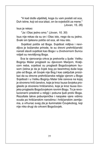 77
"A kad dođe utješitelj, koga ću vam poslati od oca,
Duh istine, koji od oca izlazi, on će svjedočiti za mene."
(Jovan, 15, 26)
Isus je rekao:
"Ja i Otac jedno smo." (Jovan, 10, 30)
Isus nije rekao da su on i Otac isto, nego da su jedno.
Svaki sin tjelesno potiče od oca, ali nisu isto.
Svjetlost potiče od Boga. Svjetlost vidljiva i nevi-
dljiva je božanske prirode, te su drevni prehrišćanski
narodi slavili svjetlost kao Boga i u životvornom Suncu
vidjeli su nevidljivog Boga.
Sva ta vjerovanja crkva je pretvorila u ljude: Veliku
Boginju Mater proglasili su djevicom Marijom, Kralji-
com neba, svjetlost su proglasili Bogočovjekom Isu-
som (istina je da je čvjek bog po besmrtnoj duše koja
ptie od Boga, ali čovjek nije Bog.I kao zaključak proizi-
lazi da su drevne prehrišćanske religije vjerom u Boga
Svjetlosti i u Veliku Boginju Mater bile osnova na kojoj
je stvoreno hriš ćanstvo, koje je kroz Isusa čovjeka pro-
glasilo je stvoreno hrišćanstvo, koje je kroz Isusa čov-
jeka proglasilo Bogočovjekom ravnim Bogu. To je revo-
lucionarni preokret u religiji i pobuna ljudi protiv Boga.
Rezultate takve pobunjeničke i naopake vjere vidimo
svuda po hrišćanskim narodima i hrišćanskim zemlja-
ma, a vrhunac sveg zla je iluminatski Čovjekobog, koji
nije niko drugi do crkveni Bogočovjek.
 