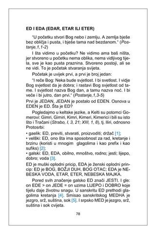 78
ED I EDA (EDAR, ETAR ILI ETER)
“U početku stvori Bog nebo i zemlju. A zemlja bješe
bez obličja i pusta, i bješe tama nad bezdanom.“ (Pos-
tanje,1,1-2)
I šta vidimo u početku? Ne vidimo ama baš ništa,
jer stvoreno u početku nema oblika, nema vidljivog tije-
la, sve je kao pusta praznina. Stvoreno postoji, ali se
ne vidi. To je početak stvaranja svijeta.
Početak je uvijek prvi, a prvi je broj jedan:
“I reče Bog: Neka bude svjetlost. I bi svetlost. I vidje
Bog svjetlost da je dobra; i rastavi Bog svjetlost od ta-
me. I svjetlost nazva Bog dan, a tamu nazva noć. I bi
veče i bi jutro, dan prvi.“ (Postanje,1,3-5)
Prvi je JEDAN, JEDAN je postalo od EDEN. Osnova u
EDEN je ED. Šta je ED?
Pogledajmo u keltske jezike, a Kelti su potomci Go-
merovi: Gimri, Gimiri, Kimri, Kimeri, Kimerici i bili su isto
što i Tračani (Strabo, I, 3, 21; XIII, 1, 8), tj. Iliri, odnosno
Protosrbi:
• gaelik: ED, previti, stvarati, proizvoditi; držač [1];
• velški: ED, ono šta ima sposobnost za rad, kretanje i
brzinu (koristi u mnogim glagolima i kao prefix i kao
sufiks) [2];
• galski: ED, EDA, obilno, mnoštvo, rodno; jesti; lijepo,
dobro; voda [3].
ED je muški oplodni pricip, EDA je ženski oplodni prin-
cip: ED je BOG, BOŽJI DUH, BOG OTAC; EDA je NE-
BESKA VODA, ETAR, ETER, NEBESKA MAJKA.
Pored svih značenje galsko ED znači JESTI. I gle:
on EDE > on JEDE = on uzima LlJEPO i DOBRO koje
tijelu daje životnu snagu. U sanskritu ED prethodi gla-
golima kretanja [4]. Smisao sanskritskog MEDHA je
jezgro, srž, suština, sok [5]. I srpsko MED je jezgro, srž,
suština i sok cvijeta.
 