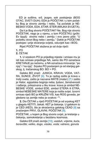79
ED je suština, srž, jezgro, sok postojanja (BOG
OTAC, SVETI DUH); EDA je POČETAK i u tom počet-
ku Bog je stvorio zemlju i nebo, Taj početak je NE-
BESKA VODA, EDA, ETAR, ETER (MAJKA SVIJETA).
Da li je Bog stvorio POČETAK? Ne, Bog nije stvorio
POČETAK, nego je u njemu, u tom POČETKU (grčki:
Εν ἀρχῇ) stvorio nebo i zemlju i evo jasno piše: “U
početku stvori Bog nebo i zemlju.” Dakle je POČETAK
postojao i prije stvaranja svijeta, oduvijek kao i BOG.
Riječ POČETAK složena je od dvije riječi:
1. PO
2. ČETAK
1. U srpskom PO je prijedlog mjesta i smisao mu je
isti kao smisao prijedloga NA, samo što PO označava
KRETANJE po nečemu, a NA označava mirovanje: “po
njoj” i “na njoj”. Srpsko PO postanjem je od starijeg gal-
skog, tj. tračanskog BO: BO > PO.
Galsko BO znači JUNICA, KRAVA; VODA, VAT-
RA, SUNCE, ŽIVOT [6]. To je razlog zašto je krava u
Indiji sveta, zašto je nazvana MĀTṚ (mater) [7] i zašto
je Hator, egipatska boginja neba, ljubavi, ženstvenosti
i rađanja, prikazivana u liku krave: krava je simbol NE-
BESKE VODE, simbol EDE, simbol ETERA ili ETRA,
simbol NEBESKE MATERE koja je rodila svijet. Izvorni
smisao riječi BO je KRUŽNI VIS, kao ROG goveda, jer
gledano sa zemlje nebo je ovakvo: ◠.
2. Dio ČETAK u riječi POČETAK je od srpskog KET
u glagolu KETITI, čekati. KET je čekanje. U galskom to
je CED (KED), što je skraćenica galskog CEAD [8] sa
značenjem PRVI, GLAVNI, POČETAK [9].
POČETAK, u kojem je Bog stvorio svijet, je kretanje u
čekanju, samokretanje u bezdanu kosmosa.
Galsko ER znači zemlja [10], vazduh, vrijeme, kuća,
boravište; veliko, dugo, visoko, voda; vatreno, goruće
 